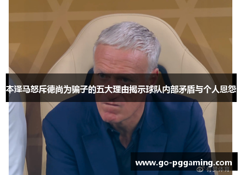 本泽马怒斥德尚为骗子的五大理由揭示球队内部矛盾与个人恩怨