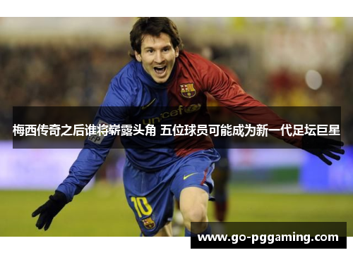 梅西传奇之后谁将崭露头角 五位球员可能成为新一代足坛巨星 梅西传奇之后谁将崭露头角 五位球员可能成为新一代足坛巨星